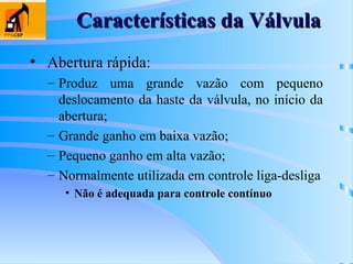 Características da Válvula
Características da Válvula
• Abertura rápida:
– Produz uma grande vazão com pequeno
deslocamento da haste da válvula, no início da
abertura;
– Grande ganho em baixa vazão;
– Pequeno ganho em alta vazão;
– Normalmente utilizada em controle liga-desliga
• Não é adequada para controle contínuo
 