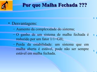 Por que Malha Fechada ???
Por que Malha Fechada ???
• Desvantagens:
– Aumento da complexidade do sistema;
– O ganho de um sistema de malha fechada é
reduzido por um fator 1/1+GH;
– Perda da estabilidade: um sistema que em
malha aberta é estável, pode não ser sempre
estável em malha fechada.
 