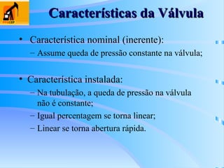 Características da Válvula
Características da Válvula
• Característica nominal (inerente):
– Assume queda de pressão constante na válvula;
• Característica instalada:
– Na tubulação, a queda de pressão na válvula
não é constante;
– Igual percentagem se torna linear;
– Linear se torna abertura rápida.
 
