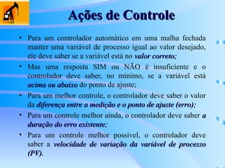Ações de Controle
Ações de Controle
• Para um controlador automático em uma malha fechada
manter uma variável de processo igual ao valor desejado,
ele deve saber se a variável está no valor correto;
valor correto;
• Mas uma resposta SIM ou NÃO é insuficiente e o
controlador deve saber, no mínimo, se a variável está
acima ou abaixo
acima ou abaixo do ponto de ajuste;
• Para um melhor controle, o controlador deve saber o valor
da diferença entre a medição e o ponto de ajuste (erro);
diferença entre a medição e o ponto de ajuste (erro);
• Para um controle melhor ainda, o controlador deve saber a
a
duração do erro existente;
duração do erro existente;
• Para um controle melhor possível, o controlador deve
saber a velocidade de variação da variável de processo
velocidade de variação da variável de processo
(PV).
(PV).
 