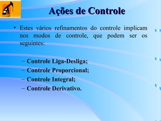 • Estes vários refinamentos do controle implicam
nos modos de controle, que podem ser os
seguintes:
– Controle Liga-Desliga;
– Controle Proporcional;
– Controle Integral;
– Controle Derivativo.
Ações de Controle
Ações de Controle
 