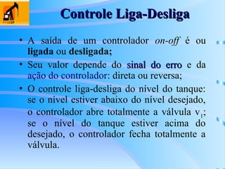 Controle Liga-Desliga
Controle Liga-Desliga
• A saída de um controlador on-off é ou
ligada ou desligada;
• Seu valor depende do sinal do erro
sinal do erro e da
ação do controlador: direta ou reversa;
• O controle liga-desliga do nível do tanque:
se o nível estiver abaixo do nível desejado,
o controlador abre totalmente a válvula v1
;
se o nível do tanque estiver acima do
desejado, o controlador fecha totalmente a
válvula.
 