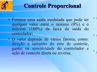 Controle Proporcional
Controle Proporcional
• Fornece uma saída modulada que pode ter
qualquer valor entre o mínimo (0%) e o
máximo (100%) da faixa da saída do
controlador;
• O valor depende de vários fatores, como:
direção e tamanho do erro de controle,
ganho ou sensitividade do controlador e
ação de controle direta ou reversa.
 