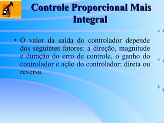 Controle Proporcional Mais
Controle Proporcional Mais
Integral
Integral
• O valor da saída do controlador depende
dos seguintes fatores: a direção, magnitude
e duração do erro de controle, o ganho do
controlador e ação do controlador: direta ou
reversa.
 