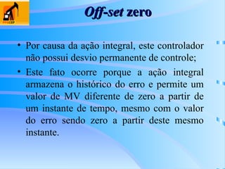 Off-set
Off-set zero
zero
• Por causa da ação integral, este controlador
não possui desvio permanente de controle;
• Este fato ocorre porque a ação integral
armazena o histórico do erro e permite um
valor de MV diferente de zero a partir de
um instante de tempo, mesmo com o valor
do erro sendo zero a partir deste mesmo
instante.
 