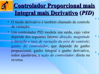 Controlador Proporcional mais
Controlador Proporcional mais
Integral mais Derivativo
Integral mais Derivativo (
(PID
PID)
)
• O modo derivativo é também chamado de controle
de variação;
• Um controlador PID modula sua saída, cujo valor
depende dos seguintes fatores: direção, magnitude
e duração e taxa de variação do erro de controle;
ganho do controlador, que depende do ganho
proporcional, ganho integral e ganho derivativo,
todos ajustáveis; e ação do controlador: direta ou
reversa.
 
