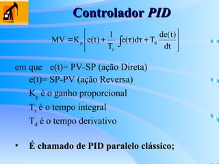 Controlador
Controlador PID
PID
em que e(t)= PV-SP (ação Direta)
e(t)= SP-PV (ação Reversa)
Kp
é o ganho proporcional
Tr é o tempo integral
Td é o tempo derivativo
• É chamado de PID paralelo clássico;
É chamado de PID paralelo clássico;










  dt
)
t
(
de
T
d
)
(
e
T
1
)
t
(
e
K
MV d
r
p
 
