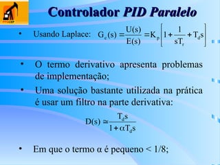 Controlador
Controlador PID Paralelo
PID Paralelo
• Usando Laplace: 








 s
T
sT
1
1
K
)
s
(
E
)
s
(
U
)
s
(
G d
r
p
c
• O termo derivativo apresenta problemas
de implementação;
• Uma solução bastante utilizada na prática
é usar um filtro na parte derivativa:
s
T
1
s
T
)
s
(
D
d
d



• Em que o termo α é pequeno < 1/8;
 
