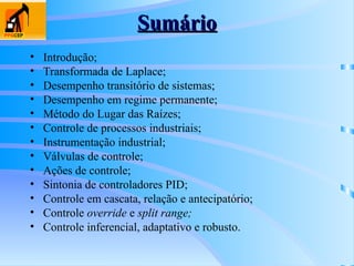 Sumário
Sumário
• Introdução;
• Transformada de Laplace;
• Desempenho transitório de sistemas;
• Desempenho em regime permanente;
• Método do Lugar das Raízes;
• Controle de processos industriais;
• Instrumentação industrial;
• Válvulas de controle;
• Ações de controle;
• Sintonia de controladores PID;
• Controle em cascata, relação e antecipatório;
• Controle override e split range;
• Controle inferencial, adaptativo e robusto.
 