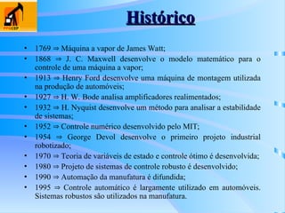 Histórico
Histórico
• 1769  Máquina a vapor de James Watt;
• 1868  J. C. Maxwell desenvolve o modelo matemático para o
controle de uma máquina a vapor;
• 1913  Henry Ford desenvolve uma máquina de montagem utilizada
na produção de automóveis;
• 1927  H. W. Bode analisa amplificadores realimentados;
• 1932  H. Nyquist desenvolve um método para analisar a estabilidade
de sistemas;
• 1952  Controle numérico desenvolvido pelo MIT;
• 1954  George Devol desenvolve o primeiro projeto industrial
robotizado;
• 1970  Teoria de variáveis de estado e controle ótimo é desenvolvida;
• 1980  Projeto de sistemas de controle robusto é desenvolvido;
• 1990  Automação da manufatura é difundida;
• 1995  Controle automático é largamente utilizado em automóveis.
Sistemas robustos são utilizados na manufatura.
 