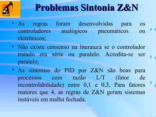 • As regras foram desenvolvidas para os
controladores analógicos pneumáticos ou
eletrônicos;
• Não existe consenso na literatura se o controlador
tratado era série ou paralelo. Acredita-se ser
paralelo;
• As sintonias do PID por Z&N são boas para
processos com razão L/T (fator de
incontrolabilidade) entre 0,1 e 0,3. Para fatores
maiores que 4, as regras de Z&N geram sistemas
instáveis em malha fechada.
Problemas Sintonia Z&N
Problemas Sintonia Z&N
 