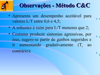Observações - Método
Observações - Método C&C
C&C
• Apresenta um desempenho aceitável para
valores L/T entre 0,6 e 4,5;
• A robustez é ruim para L/T menores que 2;
• Costuma produzir sintonias agressivas, por
isso, sugere-se partir de ganhos sugeridos e
ir aumentando gradativamente (Tr ao
contrário);
 