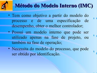 Método do Modelo Interno (IMC)
Método do Modelo Interno (IMC)
• Tem como objetivo a partir do modelo do
processo e de uma especificação de
desempenho, obter o melhor controlador;
• Possui um modelo interno que pode ser
utilizado apenas na fase de projeto, ou
também na fase de operação;
• Necessita do modelo do processo, que pode
ser obtido por identificação.
 