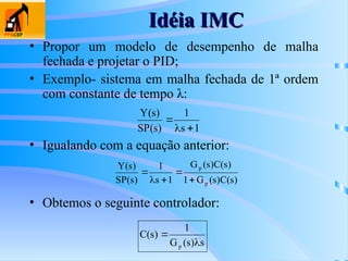 Idéia IMC
Idéia IMC
• Propor um modelo de desempenho de malha
fechada e projetar o PID;
• Exemplo- sistema em malha fechada de 1ª ordem
com constante de tempo λ:
1
s
1
)
s
(
SP
)
s
(
Y



)
s
(
C
)
s
(
G
1
)
s
(
C
)
s
(
G
1
s
1
)
s
(
SP
)
s
(
Y
p
p





• Igualando com a equação anterior:
• Obtemos o seguinte controlador:
s
)
s
(
G
1
)
s
(
C
p 

 