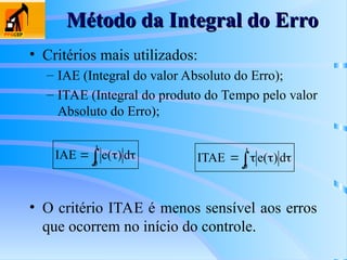 Método da Integral do Erro
Método da Integral do Erro
• Critérios mais utilizados:
– IAE (Integral do valor Absoluto do Erro);
– ITAE (Integral do produto do Tempo pelo valor
Absoluto do Erro);
 


t
0
d
)
(
e
IAE
 



t
0
d
)
(
e
ITAE
• O critério ITAE é menos sensível aos erros
que ocorrem no início do controle.
 