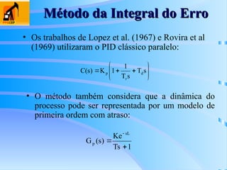 Método da Integral do Erro
Método da Integral do Erro
• Os trabalhos de Lopez et al. (1967) e Rovira et al
(1969) utilizaram o PID clássico paralelo:










 s
T
s
T
1
1
K
)
s
(
C d
r
p
• O método também considera que a dinâmica do
processo pode ser representada por um modelo de
primeira ordem com atraso:
1
Ts
Ke
)
s
(
G
sL
p



 