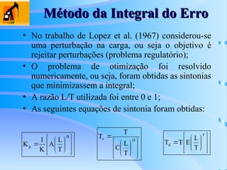 Método da Integral do Erro
Método da Integral do Erro
• No trabalho de Lopez et al. (1967) considerou-se
uma perturbação na carga, ou seja o objetivo é
rejeitar perturbações (problema regulatório);
• O problema de otimização foi resolvido
numericamente, ou seja, foram obtidas as sintonias
que minimizassem a integral;
• A razão L/T utilizada foi entre 0 e 1;
• As seguintes equações de sintonia foram obtidas:















B
p
T
L
A
K
1
K














 D
r
T
L
C
T
T















F
d
T
L
E
T
T
 