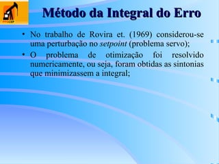 Método da Integral do Erro
Método da Integral do Erro
• No trabalho de Rovira et. (1969) considerou-se
uma perturbação no setpoint (problema servo);
• O problema de otimização foi resolvido
numericamente, ou seja, foram obtidas as sintonias
que minimizassem a integral;
 
