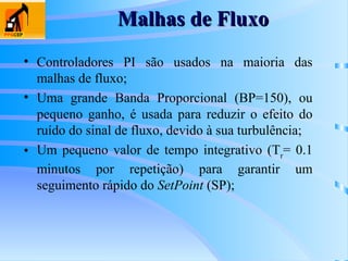 Malhas de Fluxo
Malhas de Fluxo
• Controladores PI são usados na maioria das
malhas de fluxo;
• Uma grande Banda Proporcional (BP=150), ou
pequeno ganho, é usada para reduzir o efeito do
ruído do sinal de fluxo, devido à sua turbulência;
• Um pequeno valor de tempo integrativo (Tr
= 0.1
minutos por repetição) para garantir um
seguimento rápido do SetPoint (SP);
 