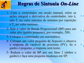 Regras de Sintonia
Regras de Sintonia On-Line
On-Line
1- Com o controlador em modo manual, retire as
ações integral e derivativa do controlador, isto é,
sete Tr
no valor máximo de minutos por repetição
e Td
no valor mínimo;
2- Sete o valor da Banda Proporcional (BP) para um
valor alto (ganho pequeno), por exemplo, 200;
3- Coloque o controlador em automático;
4- Coloque um valor pequeno de Setpoint e observe
a resposta da variável de processo (PV). Se o
ganho é pequeno, a resposta será lenta;
5- Reduza o valor de BP por um fator 2 (dobre o
ganho) e faça uma pequena mudança em SP;
 