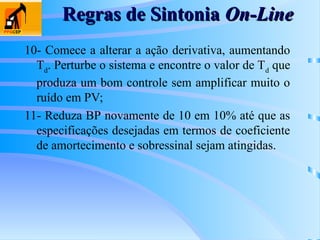 Regras de Sintonia
Regras de Sintonia On-Line
On-Line
10- Comece a alterar a ação derivativa, aumentando
Td
. Perturbe o sistema e encontre o valor de Td
que
produza um bom controle sem amplificar muito o
ruído em PV;
11- Reduza BP novamente de 10 em 10% até que as
especificações desejadas em termos de coeficiente
de amortecimento e sobressinal sejam atingidas.
 