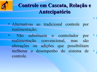 Controle em Cascata, Relação e
Controle em Cascata, Relação e
Antecipatório
Antecipatório
• Alternativas ao tradicional controle por
realimentação;
• Não substituem o controlador por
realimentação convencional, mas são
alterações ou adições que possibilitam
melhorar o desempenho do sistema de
controle.
 