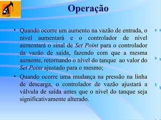 Operação
• Quando ocorre um aumento na vazão de entrada, o
nível aumentará e o controlador de nível
aumentará o sinal de Set Point para o controlador
da vazão de saída, fazendo com que a mesma
aumente, retornando o nível do tanque ao valor do
Set Point ajustado para o mesmo;
• Quando ocorre uma mudança na pressão na linha
de descarga, o controlador de vazão ajustará a
válvula de saída antes que o nível do tanque seja
significativamente alterado.
 