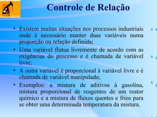 Controle de Relação
• Existem muitas situações nos processos industriais
onde é necessário manter duas variáveis numa
proporção ou relação definida;
• Uma variável flutua livremente de acordo com as
exigências do processo e é chamada de variável
livre;
• A outra variável é proporcional à variável livre e é
chamada de variável manipulada;
• Exemplos: a mistura de aditivos à gasolina,
mistura proporcional de reagentes de um reator
químico e a mistura de fluxos quentes e frios para
se obter uma determinada temperatura da mistura.
 