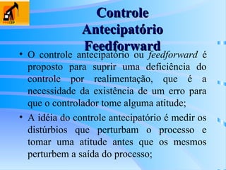 • O controle antecipatório ou feedforward é
proposto para suprir uma deficiência do
controle por realimentação, que é a
necessidade da existência de um erro para
que o controlador tome alguma atitude;
• A idéia do controle antecipatório é medir os
distúrbios que perturbam o processo e
tomar uma atitude antes que os mesmos
perturbem a saída do processo;
Controle
Controle
Antecipatório
Antecipatório
Feedforward
Feedforward
 