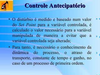 • O distúrbio é medido e baseado num valor
do Set Point para a variável controlada, é
calculado o valor necessário para a variável
manipulada de maneira a evitar que a
variável controlada seja alterada;
• Para tanto, é necessário o conhecimento da
dinâmica do processo, o atraso de
transporte, constante de tempo e ganho, no
caso de um processo de primeira ordem.
Controle Antecipatório
Controle Antecipatório
 