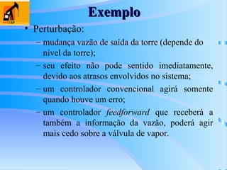 Exemplo
Exemplo
• Perturbação:
– mudança vazão de saída da torre (depende do
nível da torre);
– seu efeito não pode sentido imediatamente,
devido aos atrasos envolvidos no sistema;
– um controlador convencional agirá somente
quando houve um erro;
– um controlador feedforward que receberá a
também a informação da vazão, poderá agir
mais cedo sobre a válvula de vapor.
 