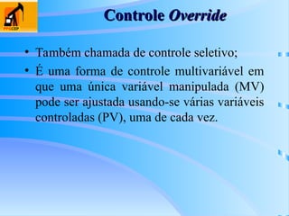 Controle
Controle Override
Override
• Também chamada de controle seletivo;
• É uma forma de controle multivariável em
que uma única variável manipulada (MV)
pode ser ajustada usando-se várias variáveis
controladas (PV), uma de cada vez.
 