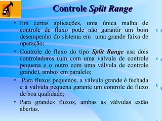 Controle
Controle Split Range
Split Range
• Em certas aplicações, uma única malha de
controle de fluxo pode não garantir um bom
desempenho do sistema em uma grande faixa de
operação;
• Controle de fluxo do tipo Split Range
Split Range usa dois
controladores (um com uma válvula de controle
pequena e o outro com uma válvula de controle
grande), ambos em paralelo;
• Para fluxos pequenos, a válvula grande é fechada
e a válvula pequena garante um controle de fluxo
de boa qualidade;
• Para grandes fluxos, ambas as válvulas estão
abertas.
 