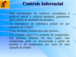 Controle Inferencial
Controle Inferencial
• Pela monitoração de variáveis secundárias é
possível inferir a variável primária, geralmente
uma medida da qualidade do produto;
• Os estimadores de inferência podem ser por
equações de relação;
• O uso de Redes Neurais tem tido sucesso;
• Um exemplo típico é o controle de composição.
Em misturas binárias em fase vapor, esta
composição pode ser determinada a partir da
pressão e da temperatura por meio de uma
equação de estado.
 