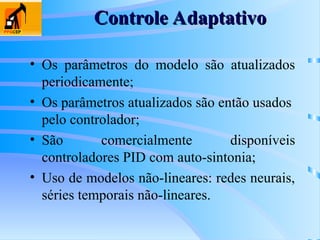 Controle Adaptativo
Controle Adaptativo
• Os parâmetros do modelo são atualizados
periodicamente;
• Os parâmetros atualizados são então usados
pelo controlador;
• São comercialmente disponíveis
controladores PID com auto-sintonia;
• Uso de modelos não-lineares: redes neurais,
séries temporais não-lineares.
 