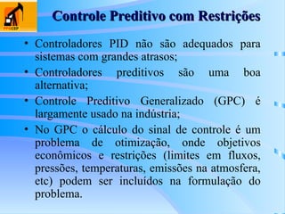 Controle Preditivo com Restrições
Controle Preditivo com Restrições
• Controladores PID não são adequados para
sistemas com grandes atrasos;
• Controladores preditivos são uma boa
alternativa;
• Controle Preditivo Generalizado (GPC) é
largamente usado na indústria;
• No GPC o cálculo do sinal de controle é um
problema de otimização, onde objetivos
econômicos e restrições (limites em fluxos,
pressões, temperaturas, emissões na atmosfera,
etc) podem ser incluídos na formulação do
problema.
 