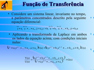 Função de Transferência
Função de Transferência
• Considere um sistema linear, invariante no tempo,
a parâmetros concentrados descrito pela seguinte
equação diferencial:
u
b
u
b
...
u
b
u
b
y
a
y
a
...
y
a
y n
1
n
)
2
n
(
2
)
1
n
(
1
n
1
n
)
1
n
(
1
)
n
(








 






• Aplicando a transformada de Laplace em ambos
os lados da equação acima, com condições iniciais
nulas:
    )
s
(
U
b
s
b
...
s
b
s
b
)
s
(
Y
a
s
a
...
s
a
s n
1
n
2
n
2
1
n
1
n
1
n
1
n
1
n








 




 
  )
s
(
G
a
s
a
...
s
a
s
b
s
b
...
s
b
s
b
)
s
(
U
)
s
(
Y
n
1
n
1
n
1
n
n
1
n
2
n
2
1
n
1















 