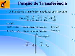 Função de Transferência
Função de Transferência
• A Função de Transferência pode ser escrita como:
    
     )
s
(
D
)
s
(
N
K
p
s
...
p
s
p
s
z
s
...
z
s
z
s
K
)
s
(
G
n
2
1
1
n
2
1







 
em que
z z zn
1 2 1
, , ,
... 
p p pn
1 2
, , ,
...
são os zeros do sistema
são os pólos do sistema
G s
( ) 0
G s
( )  
Re
Im
pólos zero
Plano complexo s
 