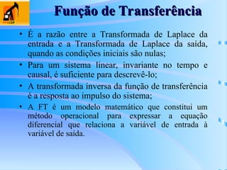 Função de Transferência
Função de Transferência
• É a razão entre a Transformada de Laplace da
entrada e a Transformada de Laplace da saída,
quando as condições iniciais são nulas;
• Para um sistema linear, invariante no tempo e
causal, é suficiente para descrevê-lo;
• A transformada inversa da função de transferência
é a resposta ao impulso do sistema;
• A FT é um modelo matemático que constitui um
método operacional para expressar a equação
diferencial que relaciona a variável de entrada à
variável de saída.
 