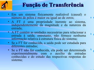 Função de Transferência
Função de Transferência
• Em um sistema fisicamente realizável (causal) o
número de pólos é maior ou igual ao de zeros;
• A FT é uma propriedade inerente ao sistema,
independentemente da magnitude e da natureza da
entrada;
• A FT contém as unidades necessárias para relacionar a
entrada à saída; entretanto, não fornece nenhuma
informação relativa à estrutura física do sistema;
• Se a FT for conhecida, a saída pode ser estudada para
diferentes entradas;
• Se a FT não for conhecida, ela pode ser determinada
experimentalmente com o auxílio de entradas
conhecidas e do estudo das respectivas respostas do
sistema;
 