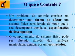 O que é Controle ?
O que é Controle ?
• Um problema de controle consiste em
determinar uma forma de afetar
forma de afetar um
sistema físico considerado de modo que o
seu desempenho atenda às especificações
especificações
de desempenho;
de desempenho;
• O comportamento do sistema físico pode
ser alterado através das variáveis
manipuladas geradas por um controlador.
controlador.
 