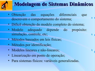 Modelagem de Sistemas Dinâmicos
Modelagem de Sistemas Dinâmicos
• Obtenção das equações diferenciais que
descrevem o comportamento do sistema;
• Difícil obtenção do modelo completo do sistema;
• Modelo adequado depende do propósito:
simulação, controle, etc;
• Métodos baseados em leis físicas;
• Métodos por identificação;
• Modelos lineares e não-lineares;
• Linearização em ponto de operação;
• Para sistemas físicos: variáveis generalizadas.
 