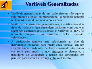 Variáveis Generalizadas
Variáveis Generalizadas
• Variáveis generalizadas de um dado sistema são aquelas
cujo produto é igual (ou proporcional) a potência (energia
no tempo) entrando ou saindo do sistema;
• Neste par de variáveis generalizadas
variáveis generalizadas, identificamos dois
tipos de variáveis, que dependem da forma com que elas
agem nos elementos dos sistemas: as variáveis ATRAVÉS
(corrente, força) e as variáveis ENTRE (tensão,
velocidade);
• A designação também está relacionada ao tipo de
instrumento requerido para medir cada variável em um
sistema físico: medidores de força e corrente são usados
em série para medir o que atravessa o elemento, e
medidores de velocidade e tensão são conectados em
paralelo para medir a diferença entre o elemento;
 