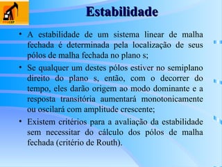Estabilidade
Estabilidade
• A estabilidade de um sistema linear de malha
fechada é determinada pela localização de seus
pólos de malha fechada no plano s;
• Se qualquer um destes pólos estiver no semiplano
direito do plano s, então, com o decorrer do
tempo, eles darão origem ao modo dominante e a
resposta transitória aumentará monotonicamente
ou oscilará com amplitude crescente;
• Existem critérios para a avaliação da estabilidade
sem necessitar do cálculo dos pólos de malha
fechada (critério de Routh).
 