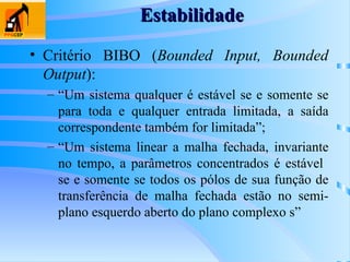 Estabilidade
Estabilidade
• Critério BIBO (Bounded Input, Bounded
Output):
– “Um sistema qualquer é estável se e somente se
para toda e qualquer entrada limitada, a saída
correspondente também for limitada”;
– “Um sistema linear a malha fechada, invariante
no tempo, a parâmetros concentrados é estável
se e somente se todos os pólos de sua função de
transferência de malha fechada estão no semi-
plano esquerdo aberto do plano complexo s”
 