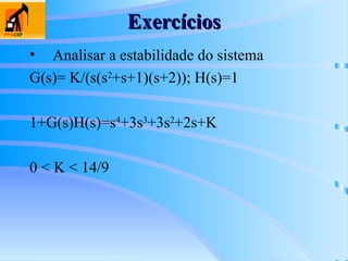 Exercícios
Exercícios
• Analisar a estabilidade do sistema
G(s)= K/(s(s2
+s+1)(s+2)); H(s)=1
1+G(s)H(s)=s4
+3s3
+3s2
+2s+K
0 < K < 14/9
 