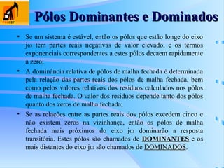 Pólos Dominantes e Dominados
Pólos Dominantes e Dominados
• Se um sistema é estável, então os pólos que estão longe do eixo
j tem partes reais negativas de valor elevado, e os termos
exponenciais correspondentes a estes pólos decaem rapidamente
a zero;
• A dominância relativa de pólos de malha fechada é determinada
pela relação das partes reais dos pólos de malha fechada, bem
como pelos valores relativos dos resíduos calculados nos pólos
de malha fechada. O valor dos resíduos depende tanto dos pólos
quanto dos zeros de malha fechada;
• Se as relações entre as partes reais dos pólos excedem cinco e
não existem zeros na vizinhança, então os pólos de malha
fechada mais próximos do eixo j dominarão a resposta
transitória. Estes pólos são chamados de DOMINANTES
DOMINANTES e os
mais distantes do eixo j são chamados de DOMINADOS
DOMINADOS.
 
