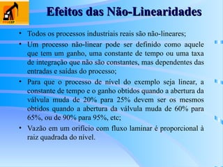 Efeitos das Não-Linearidades
Efeitos das Não-Linearidades
• Todos os processos industriais reais são não-lineares;
• Um processo não-linear pode ser definido como aquele
que tem um ganho, uma constante de tempo ou uma taxa
de integração que não são constantes, mas dependentes das
entradas e saídas do processo;
• Para que o processo de nível do exemplo seja linear, a
constante de tempo e o ganho obtidos quando a abertura da
válvula muda de 20% para 25% devem ser os mesmos
obtidos quando a abertura da válvula muda de 60% para
65%, ou de 90% para 95%, etc;
• Vazão em um orifício com fluxo laminar é proporcional à
raiz quadrada do nível.
 