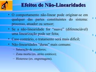 Efeitos de Não-Linearidades
Efeitos de Não-Linearidades
• O comportamento não-linear pode originar-se em
qualquer das partes constituintes do sistema:
processo, atuador ou sensor;
• Se a não-linearidade for “suave” (diferenciável)
uma linearização pode ser feita;
• Caso contrário, o tratamento será mais difícil;
• Não-linearidades “duras” mais comuns:
– Saturação de atuadores;
– Zona morta (ex. atrito estático);
– Histerese (ex. engrenagens).
 