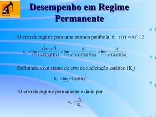 Desempenho em Regime
Desempenho em Regime
Permanente
Permanente
O erro de regime para uma entrada parábola é:
Definindo a constante de erro de aceleração estático (Ka
)
O erro de regime permanente é dado por
r t At
( ) /
 2
2
 
)
s
(
H
)
s
(
G
s
A
lim
)
s
(
H
)
s
(
G
s
s
A
lim
)
s
(
H
)
s
(
G
1
s
/
A
s
lim
e 2
0
s
2
2
0
s
3
0
s
ss








)
s
(
H
)
s
(
G
s
lim
K 2
0
s
a


a
ss
K
A
e 
 